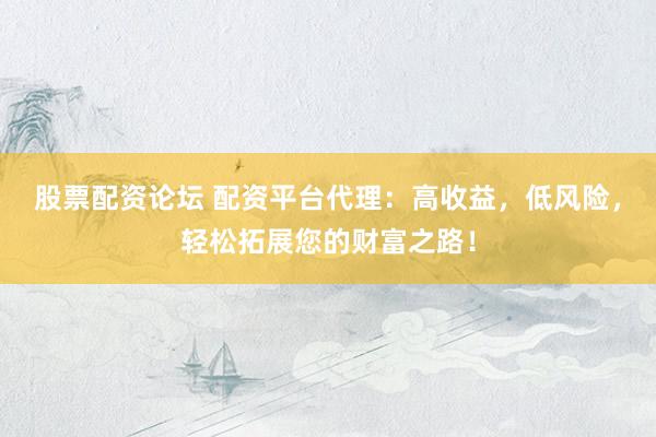 股票配资论坛 配资平台代理：高收益，低风险，轻松拓展您的财富之路！