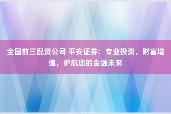全国前三配资公司 平安证券：专业投资，财富增值，护航您的金融未来