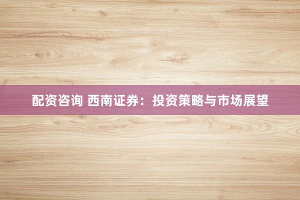 配资咨询 西南证券：投资策略与市场展望