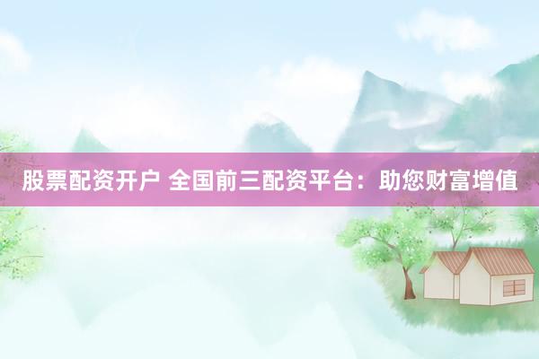 股票配资开户 全国前三配资平台：助您财富增值
