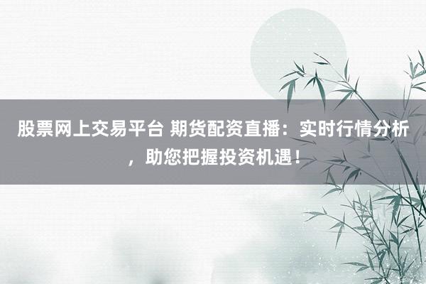 股票网上交易平台 期货配资直播：实时行情分析，助您把握投资机遇！