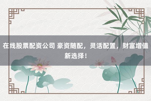 在线股票配资公司 豪资随配，灵活配置，财富增值新选择！