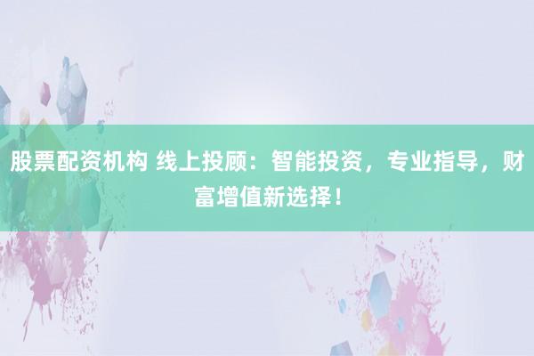 股票配资机构 线上投顾：智能投资，专业指导，财富增值新选择！