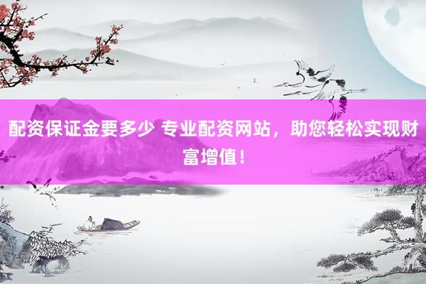 配资保证金要多少 专业配资网站，助您轻松实现财富增值！