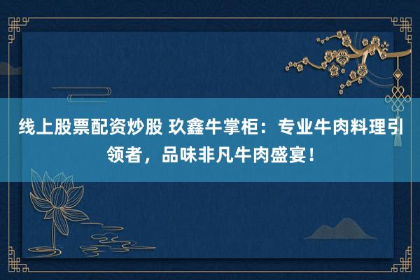 线上股票配资炒股 玖鑫牛掌柜：专业牛肉料理引领者，品味非凡牛肉盛宴！