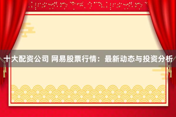十大配资公司 网易股票行情：最新动态与投资分析