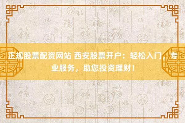 正规股票配资网站 西安股票开户：轻松入门，专业服务，助您投资理财！