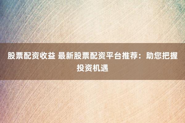 股票配资收益 最新股票配资平台推荐：助您把握投资机遇