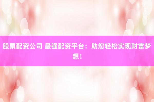 股票配资公司 最强配资平台：助您轻松实现财富梦想！