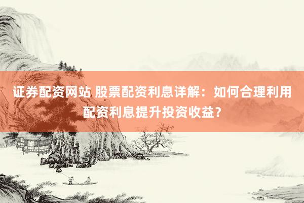 证券配资网站 股票配资利息详解：如何合理利用配资利息提升投资收益？