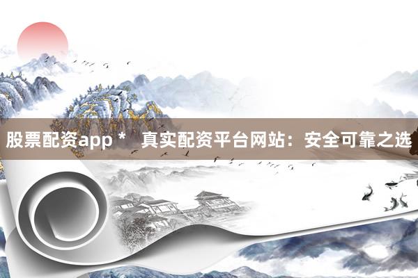 股票配资app *   真实配资平台网站：安全可靠之选