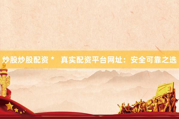 炒股炒股配资 *   真实配资平台网址：安全可靠之选