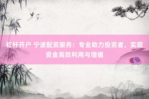 杠杆开户 宁波配资服务：专业助力投资者，实现资金高效利用与增值