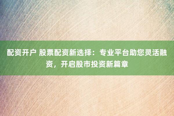配资开户 股票配资新选择：专业平台助您灵活融资，开启股市投资新篇章