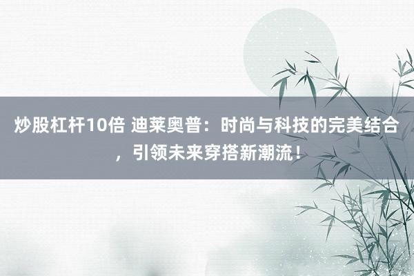 炒股杠杆10倍 迪莱奥普：时尚与科技的完美结合，引领未来穿搭新潮流！