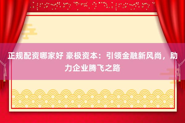 正规配资哪家好 豪极资本：引领金融新风尚，助力企业腾飞之路