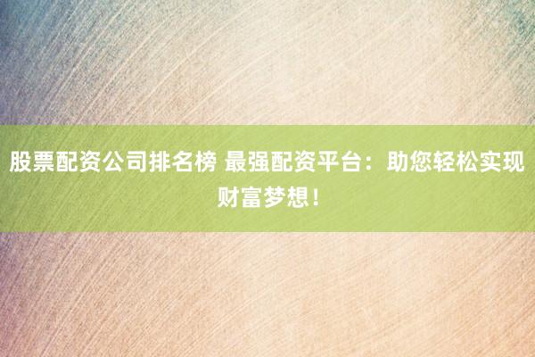股票配资公司排名榜 最强配资平台：助您轻松实现财富梦想！