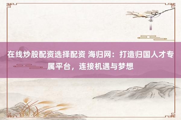 在线炒股配资选择配资 海归网：打造归国人才专属平台，连接机遇与梦想