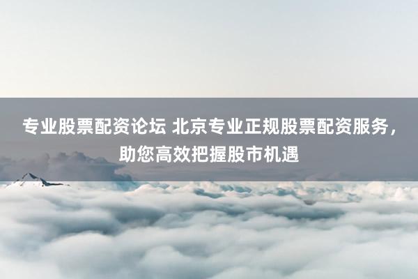 专业股票配资论坛 北京专业正规股票配资服务，助您高效把握股市机遇