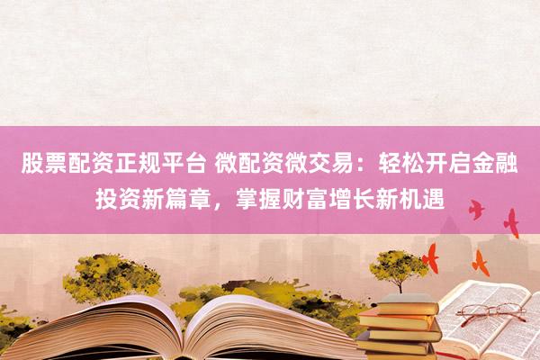 股票配资正规平台 微配资微交易：轻松开启金融投资新篇章，掌握财富增长新机遇