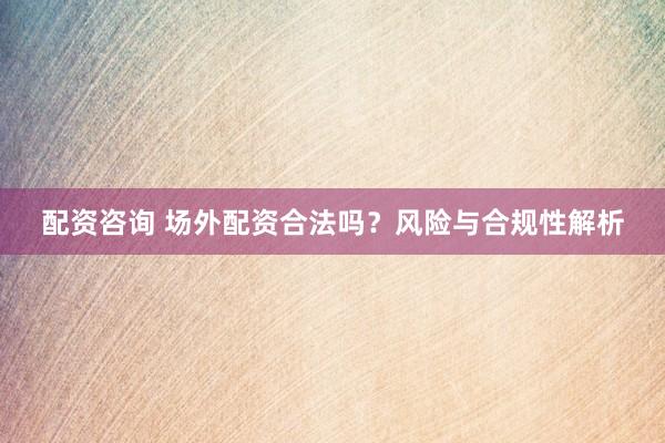 配资咨询 场外配资合法吗？风险与合规性解析