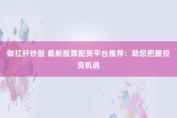 做杠杆炒股 最新股票配资平台推荐：助您把握投资机遇