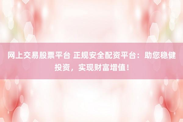 网上交易股票平台 正规安全配资平台：助您稳健投资，实现财富增值！