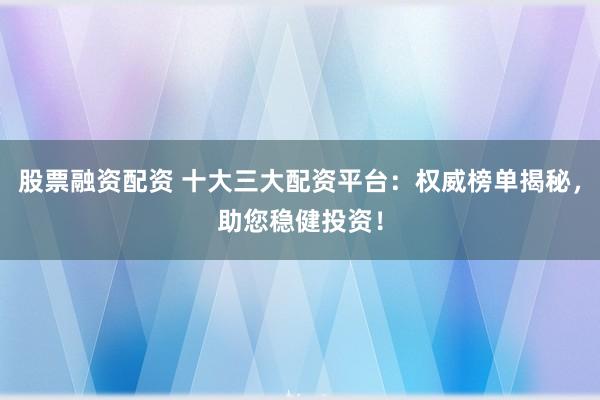 股票融资配资 十大三大配资平台：权威榜单揭秘，助您稳健投资！