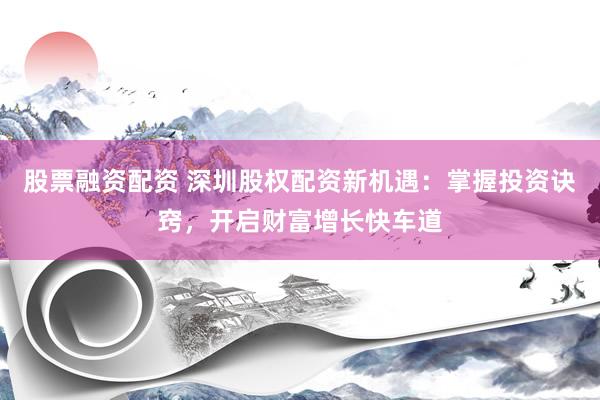 股票融资配资 深圳股权配资新机遇：掌握投资诀窍，开启财富增长快车道