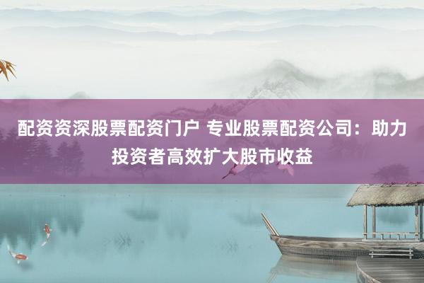 配资资深股票配资门户 专业股票配资公司：助力投资者高效扩大股市收益