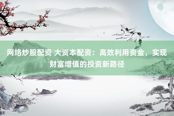 网络炒股配资 大资本配资：高效利用资金，实现财富增值的投资新路径