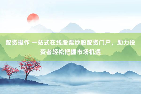 配资操作 一站式在线股票炒股配资门户，助力投资者轻松把握市场机遇