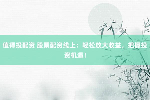 值得投配资 股票配资线上：轻松放大收益，把握投资机遇！