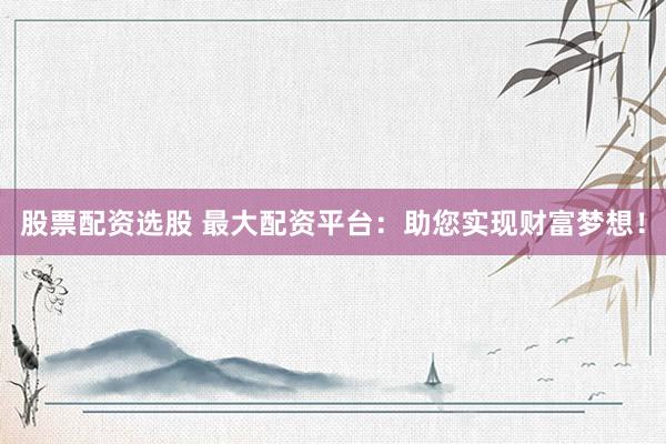 股票配资选股 最大配资平台：助您实现财富梦想！
