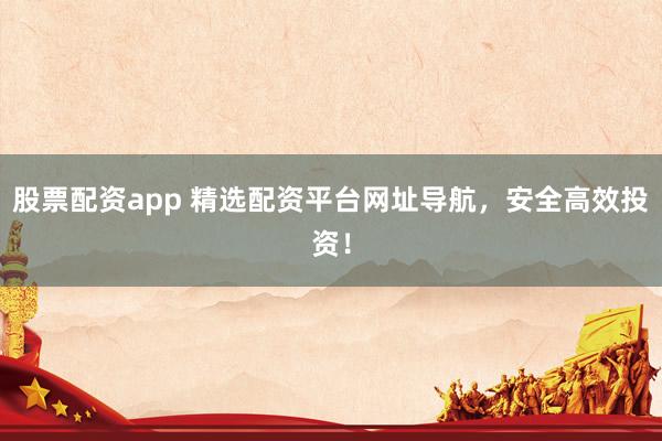 股票配资app 精选配资平台网址导航，安全高效投资！
