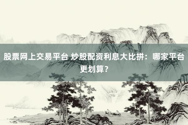 股票网上交易平台 炒股配资利息大比拼：哪家平台更划算？