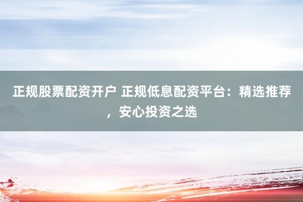 正规股票配资开户 正规低息配资平台：精选推荐，安心投资之选