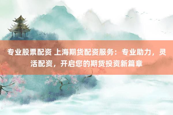 专业股票配资 上海期货配资服务：专业助力，灵活配资，开启您的期货投资新篇章