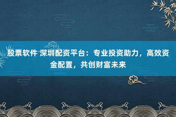 股票软件 深圳配资平台：专业投资助力，高效资金配置，共创财富未来