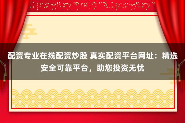 配资专业在线配资炒股 真实配资平台网址：精选安全可靠平台，助您投资无忧