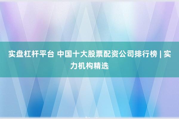 实盘杠杆平台 中国十大股票配资公司排行榜 | 实力机构精选