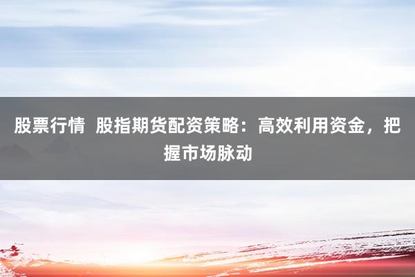 股票行情  股指期货配资策略：高效利用资金，把握市场脉动