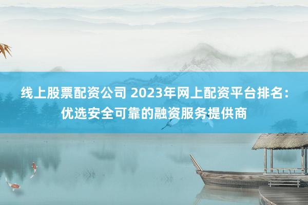线上股票配资公司 2023年网上配资平台排名：优选安全可靠的融资服务提供商