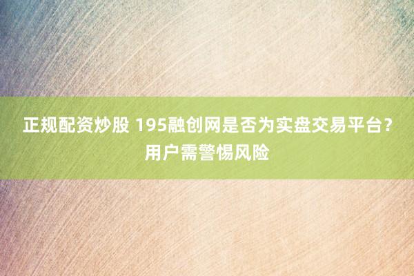正规配资炒股 195融创网是否为实盘交易平台？用户需警惕风险
