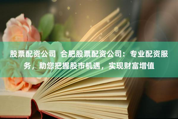 股票配资公司  合肥股票配资公司：专业配资服务，助您把握股市机遇，实现财富增值