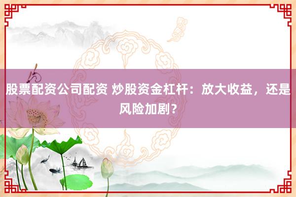 股票配资公司配资 炒股资金杠杆：放大收益，还是风险加剧？