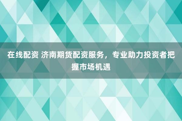 在线配资 济南期货配资服务，专业助力投资者把握市场机遇