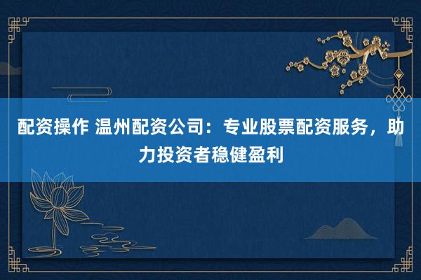 配资操作 温州配资公司：专业股票配资服务，助力投资者稳健盈利