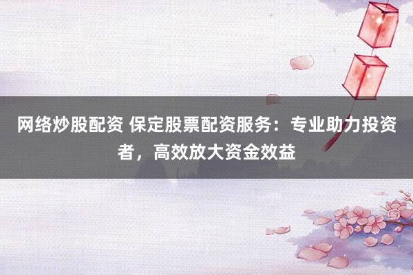 网络炒股配资 保定股票配资服务：专业助力投资者，高效放大资金效益