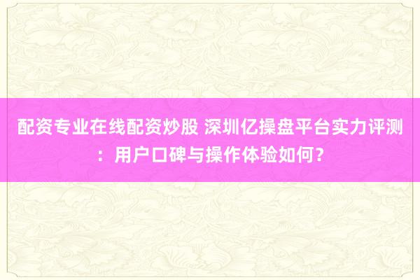 配资专业在线配资炒股 深圳亿操盘平台实力评测：用户口碑与操作体验如何？